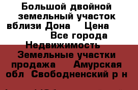  Большой двойной земельный участок вблизи Дона. › Цена ­ 760 000 - Все города Недвижимость » Земельные участки продажа   . Амурская обл.,Свободненский р-н